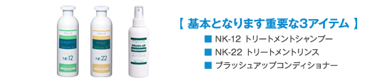 【基本となります重要な3アイテム】
            ■NK-12トリートメントシャンプー
            ■NK-22トリートメントリンス
            ■ブラッシュアップコンディショナー