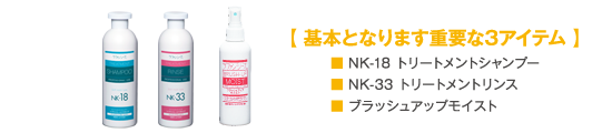 基本となります重要な3アイテム
            ■NK-18トリートメントシャンプー
            ■NK-33トリートメントリンス
            ■ブラッシュアップモイスト