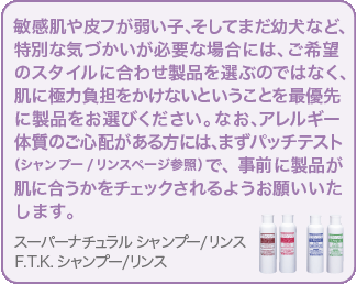 敏感肌やトラブル肌、そしてまだ幼犬など、特別な気づかいが必要な場合には、ご希望のスタイルに合わせ製品を選ぶのではなく、肌に極力負担をかけないということを最優先に製品をお選びください。尚、アレルギー体質のご心配がある方には、まずパッチテスト　 （シャンプー/リンスページ参照）で、事前に製品が肌に合うかをチェックされるようお願いいたします。