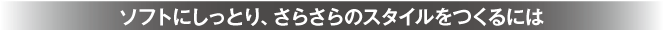 ソフトにしっとり、さらさらのスタイルをつくるには