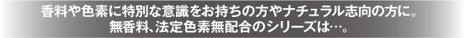 香料や色素に特別な意識をお持ちの方やナチュラル志向の方に。無香料、法定色素無配合のシリーズは…。